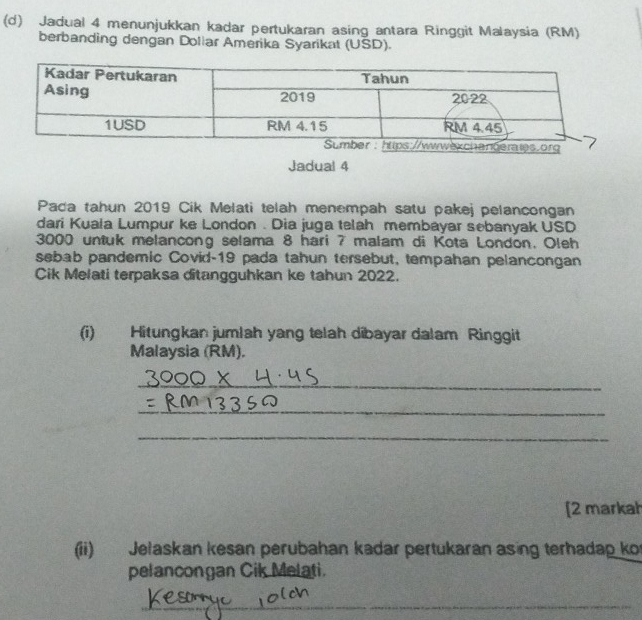 Jadual 4 menunjukkan kadar pertukaran asing antara Ringgit Malaysia (RM) 
berbanding dengan Doliar Amerika Syarikat (USD). 
Jadual 4 
Pada tahun 2019 Cik Melati telah menempah satu pakej pelancongan 
dari Kuala Lumpur ke London . Dia juga telah membayar sebanyak USD
3000 untuk melancong selama 8 hari 7 malam di Kota London. Oleh 
sebab pandemic Covid- 19 pada tahun tersebut, tempahan pelancongan 
Cik Melati terpaksa ditangguhkan ke tahun 2022. 
(i) Hitungkan jumlah yang telah dibayar dalam Ringgit 
Malaysia (RM). 
_ 
_ 
_ 
[2 markah 
(ii) Jelaskan kesan perubahan kadar pertukaran asing terhadap ko 
pelancongan Cik Melati. 
_ 
_