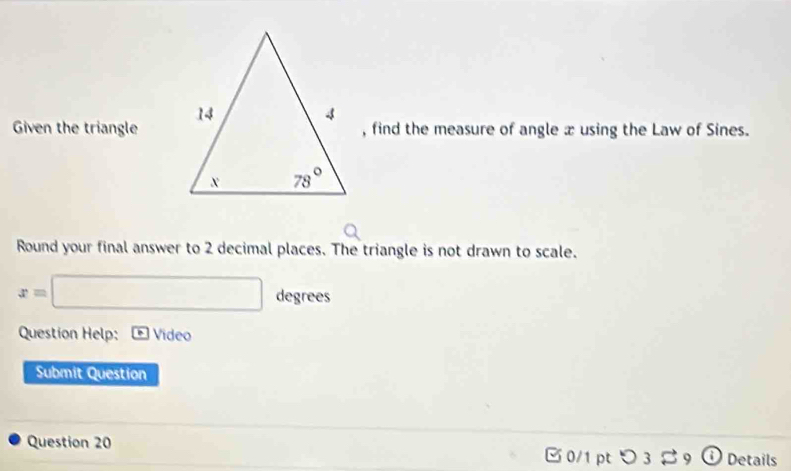 Given the triangle 
, find the measure of angle x using the Law of Sines.
Round your final answer to 2 decimal places. The triangle is not drawn to scale.
x=□ d 1cy grees
Question Help: Video
Submit Question
Question 20  0/1 pt つ 3 Details