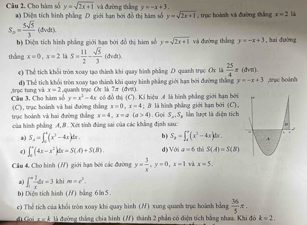 Cho hàm số y=sqrt(2x+1) và đường thẳng y=-x+3.
a) Diện tích hình phẳng D giới hạn bởi đồ thị hàm số y=sqrt(2x+1) , trục hoành và đường thẳng x=2 là
S_D= 5sqrt(5)/3 (dvdt).
b) Diện tích hình phẳng giới hạn bởi đồ thị hàm số y=sqrt(2x+1) và đường thẳng y=-x+3 , hai đường
thằng x=0,x=2 là S= 11/2 - sqrt(5)/3  (đvdt).
c) Thể tích khối tròn xoay tạo thành khi quay hình phẳng D quanh trục Ox là  25/4 π (dvtt).
d) Thể tích khối tròn xoay tạo thành khi quay hình phẳng giới hạn bởi đường thắng y=-x+3 ,trục hoành
,trục tung và x=2 ,quanh trục Ox là 1 π (đvtt).
Câu 3. Cho hàm số y=x^2-4x có đồ thị (C). Kí hiệu A là hình phẳng giới hạn bởi
(C), trục hoành và hai đường thẳng x=0,x=4; B là hình phẳng giới hạn bởi (C),
trục hoành và hai đường thẳng x=4,x=a(a>4). Gọi S_A,S_B lần lượt là diện tích
của hình phẳng A, B . Xét tính đúng sai của các khẳng định sau:
a) S_A=∈t _0^(4(x^2)-4x)dx. b) S_B=∈t _4^(a(x^2)-4x)dx.
c) ∈t _0^(a(4x-x^2))dx=S(A)+S(B). d) Với a=6 thì S(A)=S(B)
Câu 4. Cho hình (H) giới hạn bởi các đường y= 3/x ,y=0,x=1 và x=5.
a) ∈t _1^(mfrac 1)xdx=3 khi m=e^3.
b) Diện tích hình (H) bằng 6 ln 5.
c) Thể tích của khối tròn xoay khi quay hình (H) xung quanh trục hoành bằng  36/5 π .
d) Goi x=k là đường thằng chia hình (H) thành 2 phần có diện tích bằng nhau. Khi đó k=2.