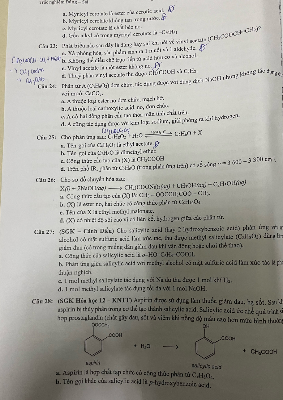 Trắc nghiệm Đúng — Sai
a. Myricyl cerotate là ester của cerotic acid.
b. Myricyl cerotate không tan trong nước.
c. Myricyl cerotate là chất béo no.
7
d. Gốc alkyl có trong myricyl cerotate là -C_30H_6 1
Câu 23: Phát biều nào sau đây là đúng hay sai khi nói về vinyl acetate (CH_3COOCH=CH_2)
a. Xà phòng hóa, sản phẩm sinh ra 1 muối và 1 aldehyde.
b. Không thể điều chế trực tiếp từ acid hữu cơ và alcohol.
c. Vinyl acetate là một ester không no.
d. Thuỷ phân vinyl acetate thu được CH₃COOH và C_2H_2.
Câu 24: Phân tử A(C_3H_6O_2) đơn chức, tác dụng được với dung dịch NaOH nhưng không tác dụng đu
với muối CaCO_3.
a. A thuộc loại ester no đơn chức, mạch hở.
b. A thuộc loại carboxylic acid, no, đơn chức.
c. A có hai đồng phân cấu tạo thỏa mãn tính chất trên.
d. A cũng tác dụng được với kim loại sodium, giải phóng ra khí hydrogen.
Câu 25: Cho phản ứng sau: C_4H_8O_2+H_2Oxlongequal H_7SO_4.t°C_2H_6O+X
a. Tên gọi của C_4H_8O_2 là ethyl acetate.
b. Tên gọi của C₂H₆O là dimethyl ether.
c. Công thức cấu tạo của (X) là CH_3COOH.
d. Trên phổ IR, phân tử C_2H_6O 0 (trong phản ứng trên) có số sóng v=3600-3300cm^(-1).
Câu 26: Cho sơ đồ chuyển hóa sau:
X(l)+2NaOH(aq)to CH_2(COONa)_2(aq)+CH_3OH(aq)+C_2H_5OH(aq)
a. Công thức cấu tạo của.(X)1 a: CH_3-OOCCH_2COO-CH_3.
b. (X) là ester no, hai chức có công thức phân tử C_6H_10O_4.
c. Tên của X là ethyl methyl malonate.
d. (X) có nhiệt độ sôi cao vì có liên kết hydrogen giữa các phân tử.
Câu 27: (SGK - Cánh Diều) Cho salicylic acid (hay 2-hydroxybenzoic acid) phản ứng với m
alcohol có mặt sulfuric acid làm xúc tác, thu được methyl salicylate (C_8H_8O_3) dùng làn
giảm đau (có trong miếng dán giảm đau khi vận động hoặc chơi thể thao).
a. Công thức của salicylic acid là o -HO-C_6H_4-COOH
b. Phản ứng giữa salicylic acid với methyl alcohol có mặt sulfuric acid làm xúc tác là phá
thuận nghịch.
c. 1 mol methyl salicylate tác dụng với Na dư thu được 1 mol khí H_2.
d. 1 mol methyl salicylate tác dụng tối đa với 1 mol NaOH.
Câu 28: (SGK Hóa học 12 - KNTT) Aspirin được sử dụng làm thuốc giảm đau, hạ sốt. Sau kh
aspirin bị thủy phân trong cơ thể tạo thành salicylic acid. Salicylic acid ức chế quá trình sĩ
hợp prostaglandin (chất gây đau, sốt và viêm khi nồng độ máu cao hơn mức bình thường

H_2O
+ CH_3COOH
salicylic acid
a. Aspirin là hợp chất tạp chức có công thức phân tử C_9H_8O_4.
b. Tên gọi khác của salicylic acid là p-hydroxybenzoic acid.