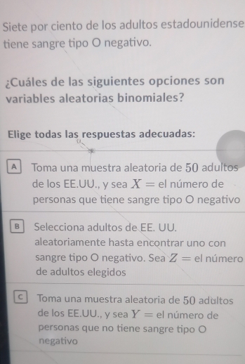 Siete por ciento de los adultos estadounidense
tiene sangre tipo O negativo.
¿Cuáles de las siguientes opciones son
variables aleatorias binomiales?
Elige todas las respuestas adecuadas:
A Toma una muestra aleatoria de 50 adultos
de los EE.UU., y sea X= el número de
personas que tiene sangre tipo O negativo
B Selecciona adultos de EE. UU.
aleatoriamente hasta encontrar uno con
sangre tipo O negativo. Sea Z= el número
de adultos elegidos
c Toma una muestra aleatoria de 50 adultos
de los EE.UU., y sea Y= el número de
personas que no tiene sangre tipo O
negativo