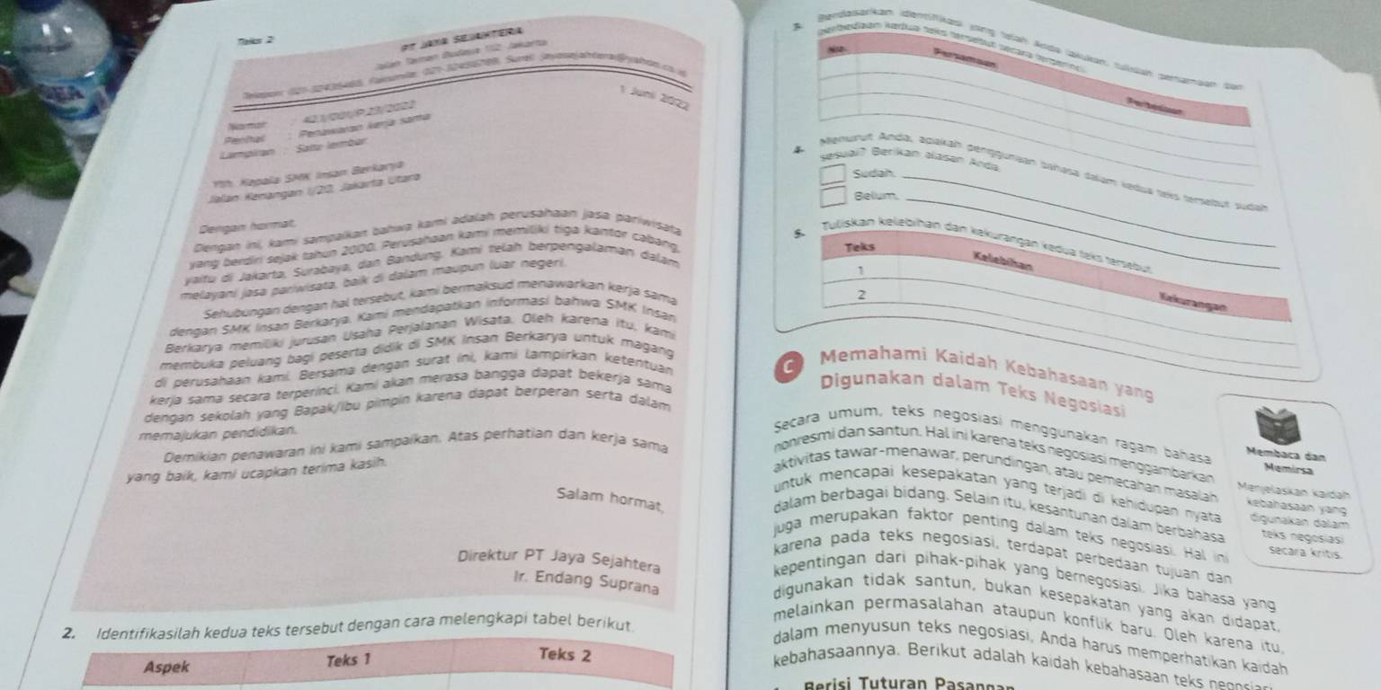 et Jana Seianterá
Nalcs 2
B erbeuaón Medua tals dersetut sécara fergerno
Berdasatkan denfkas jong tah Asta (aldián, tulan semamaan su
Talán Taan Dudava 12. Jakarta
awasens 126-20436uds, cmemte, 027-30456708, Surel, Jayésejatenalfyahdn cs id
1 Joni 2022
P  tritaon
Womor
Penhal : Penawaran kerja sama
Lampiran  Sat lemba
sesuai? Berikan alasan áoda
Menurut Andà, adakah penggunian bahasa dalum ledua teis tersebut suda
ih: Kəpala SMK Insan Berkarja
Jalan Kenángan I/20, Jakarta Utara
Sudah.
Belum._
Dengan hormat
Dengan ini, kami sampaikaı bahwa kami adalah perusahaan jaśa pariwisata
8 Tuliskan kelebihan dan kəkurangan kēdua teks tersebut
yang berdiri sejak tahun 2000, Perusahaan kami memiliki tiga kantor cabang.
Teks
yaitu di Jakarta, Surabaya, dan Bandung. Kami telah berpengalaman dalam
melayani jasa pariwisata, baik di dalam maupun luar negeri.
Kelebihan Kekurangan
Sehubungan dengan hal tersebut, kami bermaksud menawarkan kerja sama 1
2
dengan SMK Insan Berkarya. Kami mendapatkan informasi bahwa SMK Insan
Berkarya memiliki jurusan Usaha Perjalanan Wisata, Oleh karena itu, kami
membuka peluang bagi peserta didik di SMK Insan Berkarya untuk magang
Memahami Kaidah Kebahasaan yạng
di perusahaan kamí. Bersama dengan surat ini, kami lampirkan ketentuan
kerja sama secara terperinci. Kami akan merasa bangga dapat békerja sama
Digunakan dalam Teks Negosiasi
dengan sekolah yang Bapak/ibu pimpin karena dapat berperan serta dalam
memajukan pendidikan.
Secara umum, teks negosiasi menggunakan ragam bahasa Membaca dan
Demikian penawaran ini kami sampaikan. Atas perhatian dan kerja sama
nonresmi dan santun. Hal ini karena teks negosiasi menggambarkan
yang baik, kami ucapkan terima kasih.
Memirsa
aktivitas tawar-menawar, perundingan, atau pemecakan masalah Menjelaskán kaidāh
Salam hormat,
untuk mencapai kesepakatan yang terjadi di kehidupan nyata digunakan dalam
Kebahasaan yang
dalam berbagai bidang. Selain itu, kesantunan dalam berbahasa teks negosiasi
juga merupakan faktor penting dalam teks negosiasi. Hal n secara kritis.
karena pada teks negosiasi, terdapat perbedaan tujuan dan
Direktur PT Jaya Sejahtera
kepentingan dari pihak-pihak yang bernegosiasi. Jika bahasa yang
digunakan tidak santun, bukan kesepakatan yang akan didapat,
Ir. Endang Suprana melainkan permasalahan ataupun konflik baru. Oleh karena itu,
2. Identifikasilah kedua teks tersebut dengan cara melengkapi tabel berikut
dalam menyusun teks negosiasi, Anda harus memperhatikan kaidah
Teks 2
Aspek Teks 1 kebahasaannya. Berikut adalah kaidah kebahasaan tek  n nor
i    tura Pa a