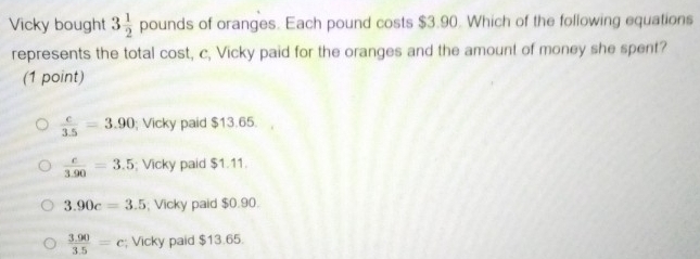 Vicky bought 3 1/2  pounds of oranges. Each pound costs $3.90. Which of the following equations
represents the total cost, c, Vicky paid for the oranges and the amount of money she spent?
(1 point)
 c/3.5 =3.90; Vicky paid $13.65.
 c/3.90 =3.5; Vicky paid $1.11.
3.90c=3.5; Vicky paid $0.90.
 (3.90)/3.5 =c; Vicky paid $13.65.