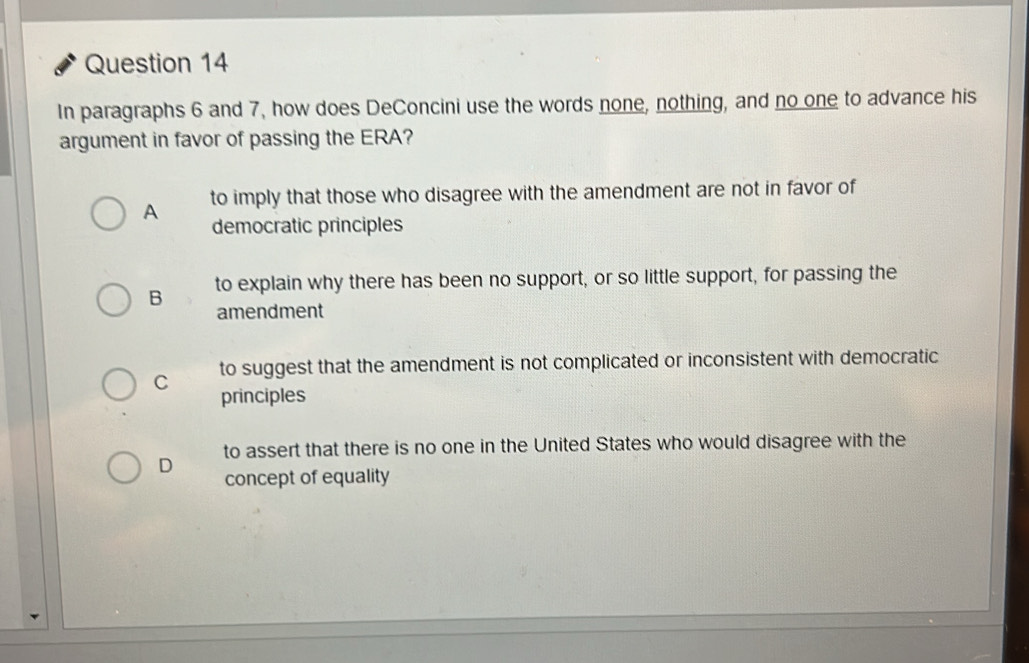 In paragraphs 6 and 7, how does DeConcini use the words none, nothing, and no one to advance his
argument in favor of passing the ERA?
A to imply that those who disagree with the amendment are not in favor of
democratic principles
B to explain why there has been no support, or so little support, for passing the
amendment
C to suggest that the amendment is not complicated or inconsistent with democratic
principles
D to assert that there is no one in the United States who would disagree with the
concept of equality