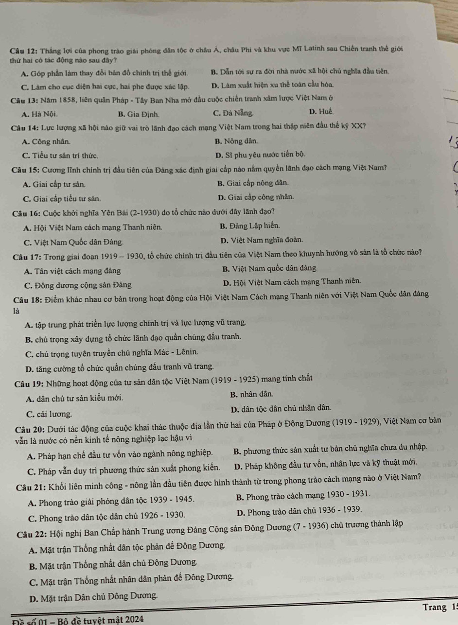 Thắng lợi của phong trào giải phóng dân tộc ở châu Á, châu Phi và khu vực Mĩ Latinh sau Chiến tranh thế giới
thứ hai có tác động nào sau đây?
A. Góp phần làm thay đổi bản đồ chính trị thể giới. B. Dẫn tới sự ra đời nhà nước xã hội chủ nghĩa đầu tiên.
C. Lâm cho cục diện hai cực, hai phe được xác lập. D. Làm xuất hiện xu thể toàn cầu hóa
Câu 13: Năm 1858, liên quân Pháp - Tây Ban Nha mở đầu cuộc chiến tranh xâm lược Việt Nam ở
A. Hà Nội. B. Gia Định. C. Đà Nẵng. D. Huế.
Câu 14: Lực lượng xã hội nào giữ vai trò lãnh đạo cách mạng Việt Nam trong hai thập niên đầu thế kỷ XX?
A. Công nhân B. Nông dân.
C. Tiểu tư sản trí thức. D. Sĩ phu yêu nước tiến bộ.
Câu 15: Cương lĩnh chính trị đầu tiên của Đảng xác định giai cấp nào nắm quyền lãnh đạo cách mạng Việt Nam?
A. Giai cấp tư sản. B Giai cấp nông dân.
C. Giai cấp tiểu tư sản. D. Giai cấp công nhân.
Câu 16: Cuộc khởi nghĩa Yên Bái (2-1930) do tổ chức nào dưới đây lãnh đạo?
A. Hội Việt Nam cách mạng Thanh niên. B. Đảng Lập hiến.
C. Việt Nam Quốc dân Đảng. D. Việt Nam nghĩa đoàn.
Câu 17: Trong giai đoạn 1919 - 1930, tổ chức chính trị đầu tiên của Việt Nam theo khuynh hướng vô sản là tổ chức nào?
A. Tân việt cách mạng đảng B. Việt Nam quốc dân đảng
C. Đông dương cộng sản Đảng D. Hội Việt Nam cách mạng Thanh niên.
Câu 18: Điểm khác nhau cơ bản trong hoạt động của Hội Việt Nam Cách mạng Thanh niên với Việt Nam Quốc dân đảng
là
A. tập trung phát triển lực lượng chính trị và lực lượng vũ trang.
B. chú trọng xây dựng tổ chức lãnh đạo quần chúng đầu tranh.
C. chú trọng tuyên truyền chủ nghĩa Mác - Lênin.
D. tăng cường tổ chức quần chúng đấu tranh vũ trang.
Câu 19: Những hoạt động của tư sản dân tộc Việt Nam (1919 - 1925) mang tính chất
A. dân chủ tư sản kiểu mới. B. nhân dân.
C. cải lương. D. dân tộc dân chủ nhân dân.
Câu 20: Dưới tác động của cuộc khai thác thuộc địa lần thứ hai của Pháp ở Đông Dương (1919 - 1929), Việt Nam cơ bản
vẫn là nước có nền kinh tế nông nghiệp lạc hậu vì
A. Pháp hạn chế đầu tư vốn vào ngành nông nghiệp.  B. phương thức sản xuất tư bản chủ nghĩa chưa du nhập.
C. Pháp vẫn duy trì phương thức sản xuất phong kiến. D. Pháp không đầu tư vốn, nhân lực và kỹ thuật mới.
Câu 21: Khối liên minh công - nông lần đầu tiên được hình thành từ trong phong trào cách mạng nào ở Việt Nam?
A. Phong trào giải phóng dân tộc 1939 - 1945. B. Phong trào cách mạng 1930 - 1931.
C. Phong trào dân tộc dân chủ 1926 - 1930. D. Phong trào dân chủ 1936 - 1939.
Câu 22: Hội nghị Ban Chấp hành Trung ương Đảng Cộng sản Đông Dương (7 - 1936) chủ trương thành lập
A. Mặt trận Thống nhất dân tộc phản đế Đông Dương.
B. Mặt trận Thống nhất dân chủ Đông Dương.
C. Mặt trận Thống nhất nhân dân phản đế Đông Dương.
D. Mặt trận Dân chủ Đông Dương.
Trang 1:
Đề số 01 - Bộ đề tuyệt mất 2024