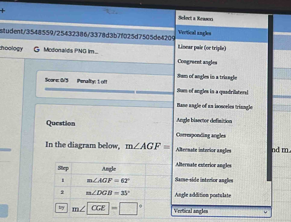 + Select a Reason
student/3548559/25432386/3378d3b7f025d7505de4209 Vertical angles
Linear pair (or triple)
choology Mcdonalds PNG Im...
Congruent angles
Sum of angles in a triangle
Score: 0/5 Penalty: 1 off
Sum of angles in a quadrilateral
Base angle of an isosceles triangle
Question
Angle bisector definition
Corresponding angles
In the diagram below, m∠ AGF= Alternate interior angles nd m.
Step Angle
Alternate exterior angles
1 m∠ AGF=62° Same-side interior angles
2 m∠ DGB=35°
Angle addition postulate
try m∠ CGE=□° Vertical angles