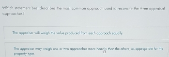 Which statement best describes the most common approach used to reconcile the three appraisal
approaches?
The appraiser will weigh the value produced from each approach equally.
The appraiser may weigh one or two approaches more heavily than the others, as appropriate for the
property type