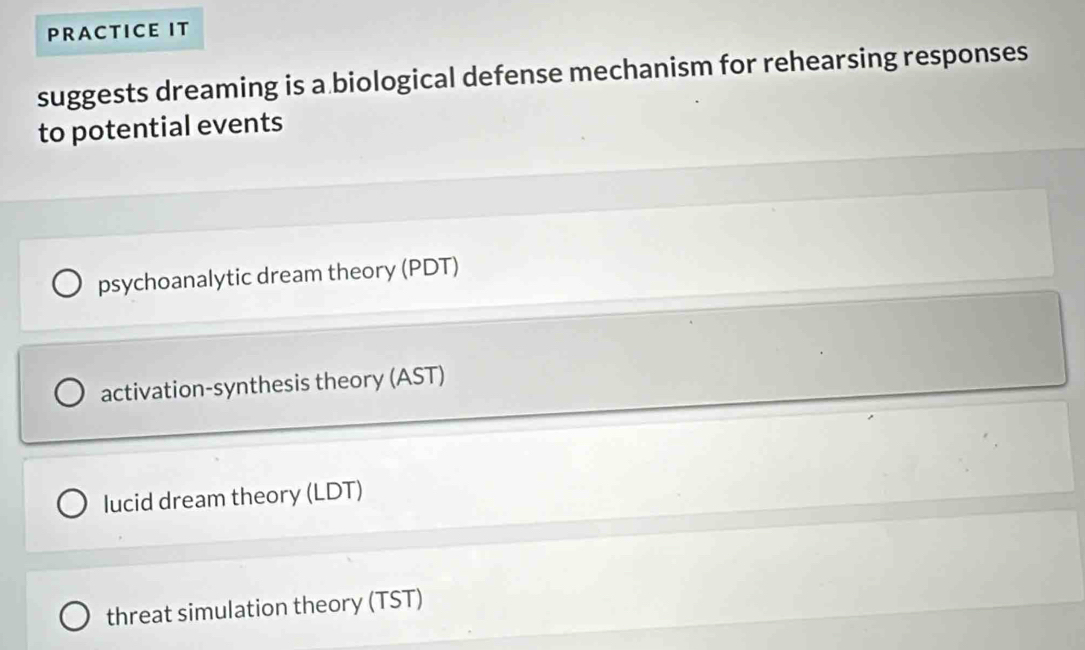 PRACTICE IT
suggests dreaming is a biological defense mechanism for rehearsing responses
to potential events
psychoanalytic dream theory (PDT)
activation-synthesis theory (AST)
lucid dream theory (LDT)
threat simulation theory (TST)