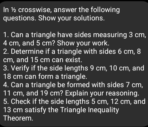 In ½ crosswise, answer the following 
questions. Show your solutions. 
1. Can a triangle have sides measuring 3 cm,
4 cm, and 5 cm? Show your work. 
2. Determine if a triangle with sides 6 cm, 8
cm, and 15 cm can exist. 
3. Verify if the side lengths 9 cm, 10 cm, and
18 cm can form a triangle. 
4. Can a triangle be formed with sides 7 cm,
11 cm, and 19 cm? Explain your reasoning. 
5. Check if the side lengths 5 cm, 12 cm, and
13 cm satisfy the Triangle Inequality 
Theorem.