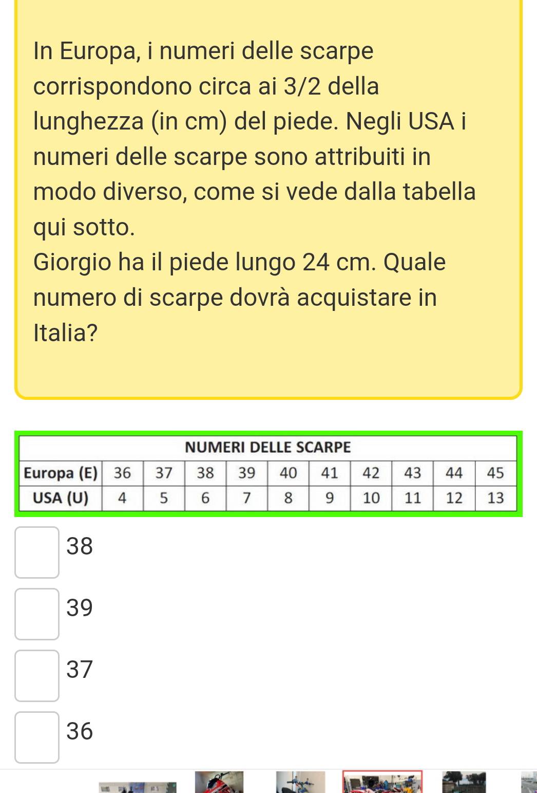 In Europa, i numeri delle scarpe
corrispondono circa ai 3/2 della
lunghezza (in cm) del piede. Negli USA i
numeri delle scarpe sono attribuiti in
modo diverso, come si vede dalla tabella
qui sotto.
Giorgio ha il piede lungo 24 cm. Quale
numero di scarpe dovrà acquistare in
Italia?
38
39
37
36