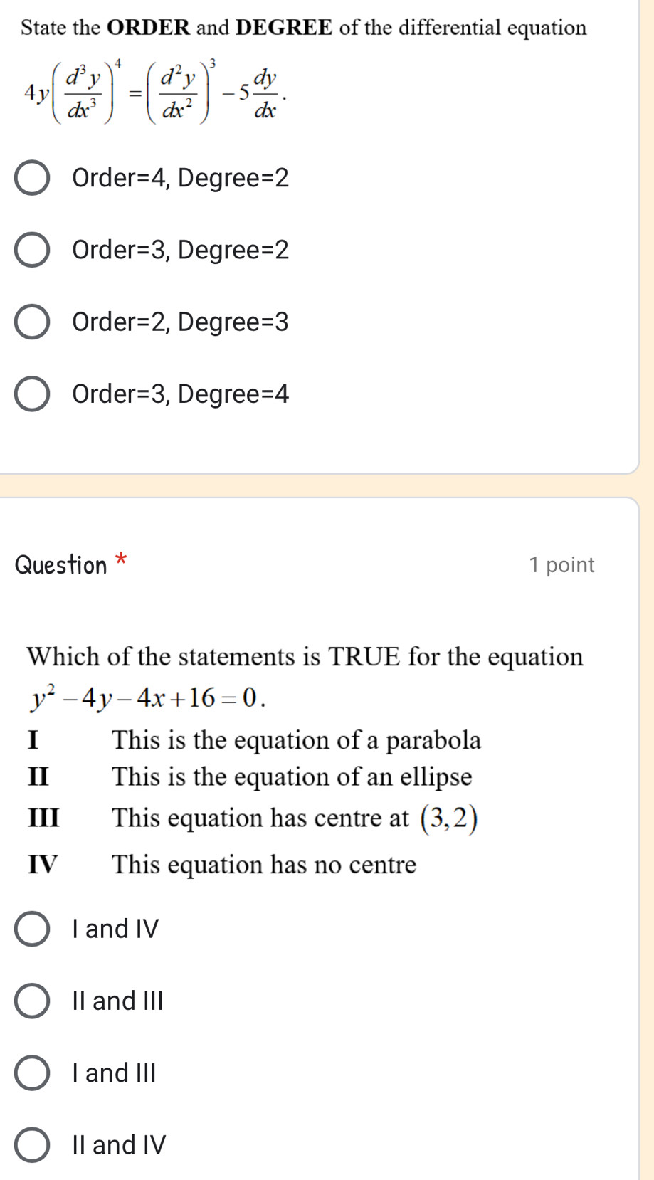 State the ORDER and DEGREE of the differential equation
4y( d^3y/dx^3 )^4=( d^2y/dx^2 )^3-5 dy/dx .
Order =4 , Degree =2
Order =3 , Degree =2
Order =2 , Degree =3
Order =3 , Degree =4
Question * 1 point
Which of the statements is TRUE for the equation
y^2-4y-4x+16=0. 
This is the equation of a parabola
II This is the equation of an ellipse
III This equation has centre at (3,2)
IV This equation has no centre
I and IV
II and III
I and III
II and IV