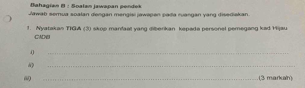 Bahagian B : Soalan jawapan pendek 
Jawab semua soalan dengan mengisi jawapan pada ruangan yang disediakan. 
1. Nyatakan TIGA (3) skop manfaat yang diberikan kepada personel pemegang kad Hijau 
CIDB 
i) 
_ 
ii) 
_ 
iii) _(3 markah)