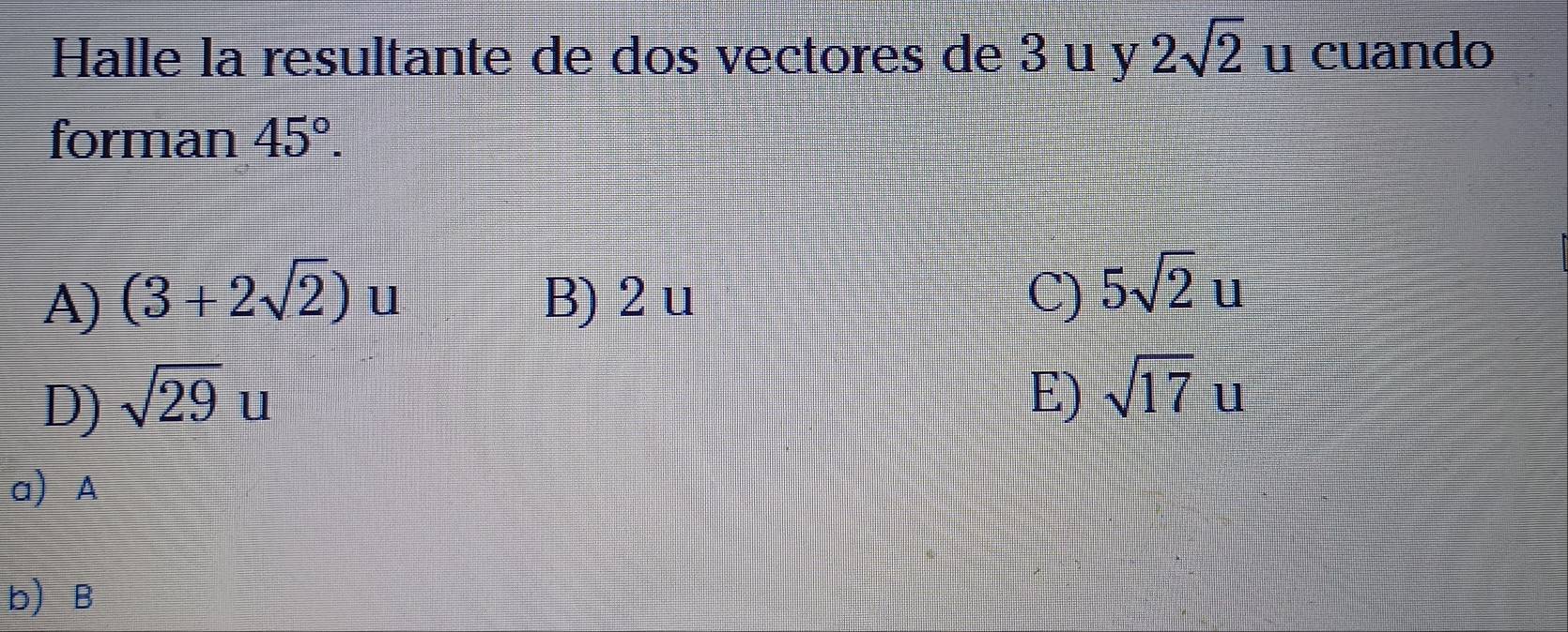 Halle la resultante de dos vectores de 3 u y 2sqrt(2) u cuando
forman 45°.
A) (3+2sqrt(2)) u B) 2 u C) 5sqrt(2)u
D) sqrt(29)u
E) sqrt(17)u
a A
b B