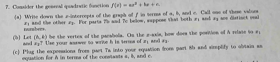 Consider the general quadratic function f(x)=ax^2+bx+c. 
(a) Write down the x-intercepts of the graph of f in terms of a, b, and c. Call one of these values
x_1 and the other x2. For parts 7b and 7c below, suppose that both x1 and x_2 are distinct real 
numbers. 
(b) Let (h,k) be the vertex of the parabola. On the x-axis, how does the position of h relate to x
and x_2 ? Use your answer to write h in terms of x_1 and x_2. 
(c) Plug the expressions from part 7a into your equation from part 8b and simplify to obtain an 
equation for h in terms of the constants a, b, and c.