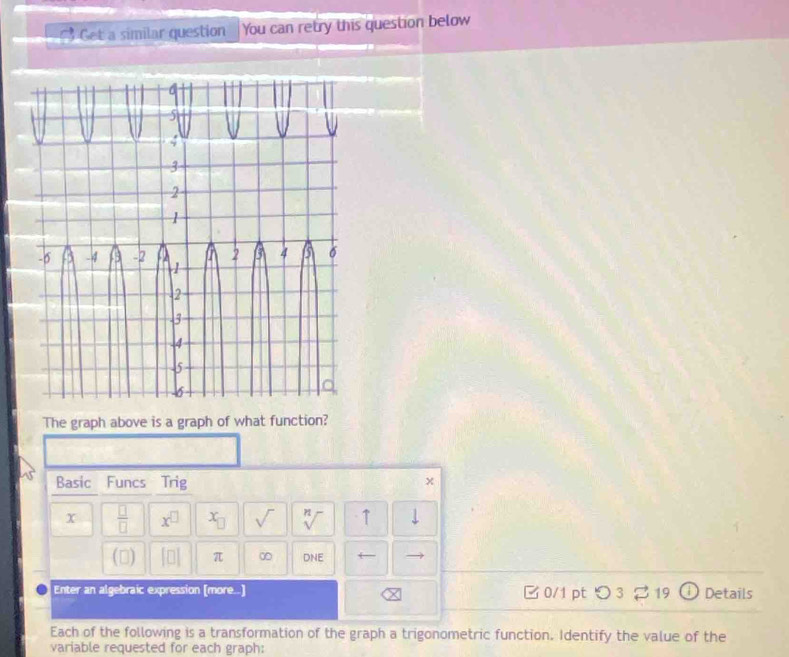 Get a similar question You can retry this question below 
The graph above is a graph of what function? 
Basic Funcs Trig x 
x  □ /□   x^(□) x_□  sqrt() sqrt[n]() ↑ 
() beginvmatrix □ endvmatrix π ∞ DNE ← 
Enter an algebraic expression [more..] □ 0/1 ptつ 3 2 19 Details 
Each of the following is a transformation of the graph a trigonometric function. Identify the value of the 
variable requested for each graph: