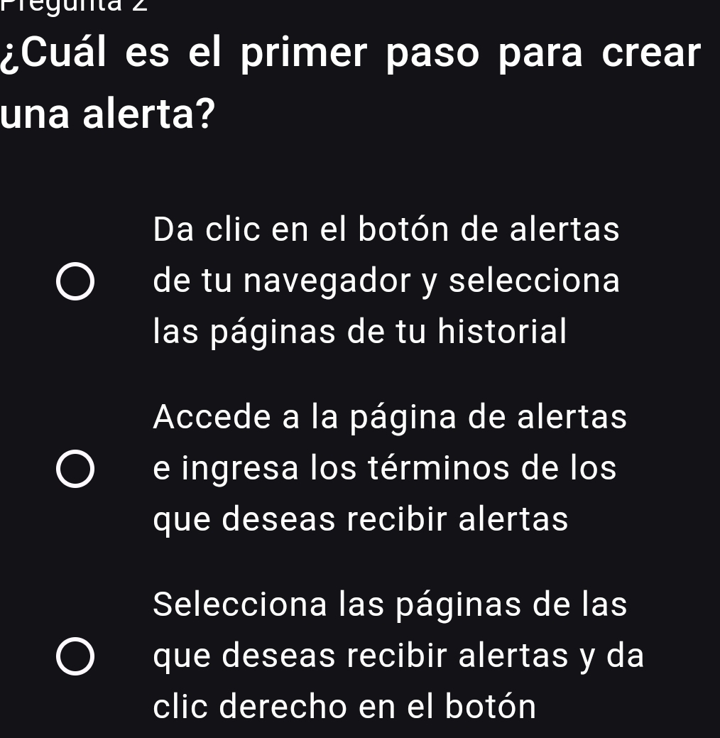 Pregunta 2 
¿Cuál es el primer paso para crear 
una alerta? 
Da clic en el botón de alertas 
de tu navegador y selecciona 
las páginas de tu historial 
Accede a la página de alertas 
e ingresa los términos de los 
que deseas recibir alertas 
Selecciona las páginas de las 
que deseas recibir alertas y da 
clic derecho en el botón