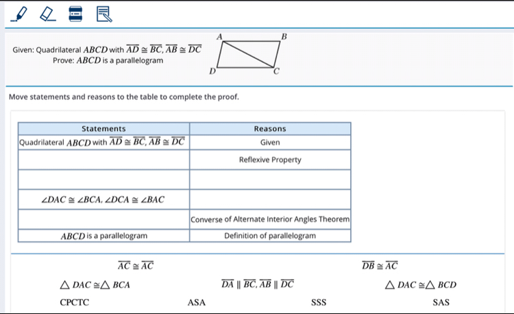 Given: Quadrilateral ABCD with overline AD≌ overline BC,overline AB≌ overline DC
Prove: ABCD is a parallelogram
Move statements and reasons to the table to complete the proof.
overline AC≌ overline AC
overline DB≌ overline AC
△ DAC≌ △ BCA
overline DAparallel overline BC,overline ABparallel overline DC
△ DAC≌ △ BCD
CPCTC ASA SSS SAS