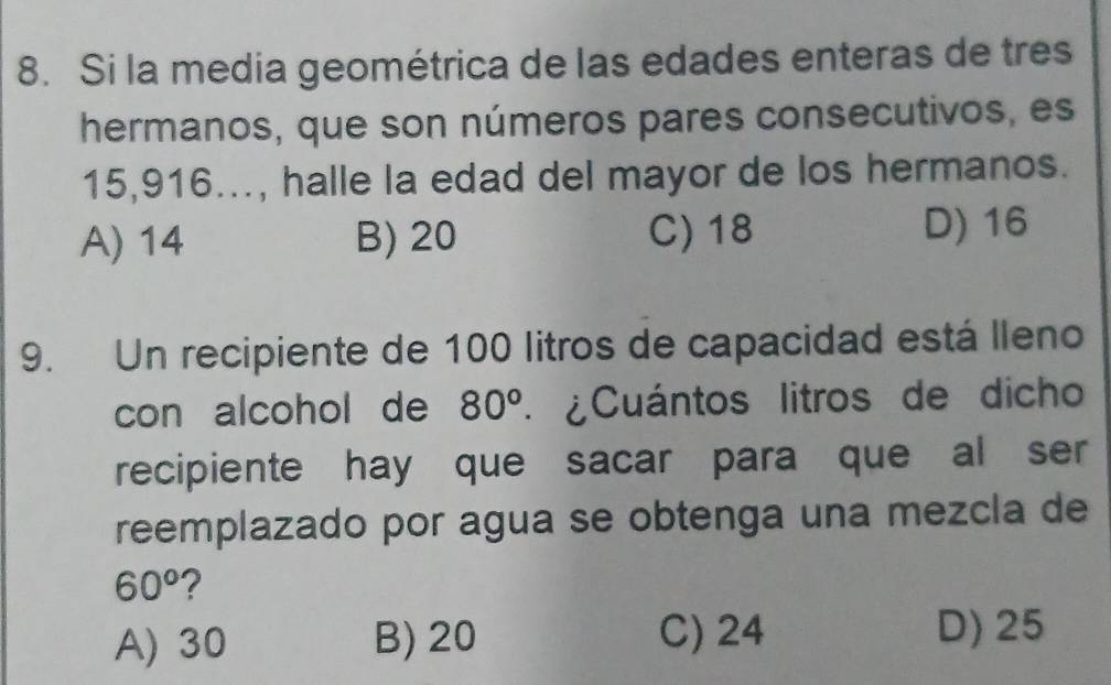 Si la media geométrica de las edades enteras de tres
hermanos, que son números pares consecutivos, es
15, 916..., halle la edad del mayor de los hermanos.
A) 14 B) 20 C) 18 D) 16
9. Un recipiente de 100 litros de capacidad está lleno
con alcohol de 80^o * ¿Cuántos litros de dicho
recipiente hay que sacar para que al ser
reemplazado por agua se obtenga una mezcla de
60^o ?
A) 30 B) 20 C) 24 D) 25