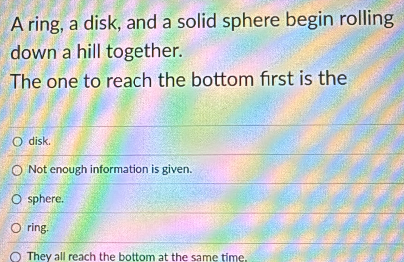 A ring, a disk, and a solid sphere begin rolling
down a hill together.
The one to reach the bottom first is the
disk.
Not enough information is given.
sphere.
ring.
They all reach the bottom at the same time.