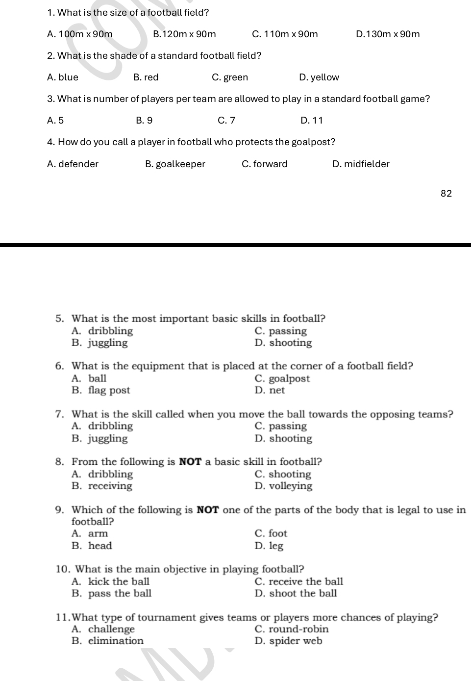 What is the size of a football field?
A. 100m* 90m B. 120m* 90m C. 110m* 90m D. 130m* 90m
2. What is the shade of a standard football field?
A. blue B. red C. green D. yellow
3. What is number of players per team are allowed to play in a standard football game?
A. 5 B. 9 C. 7 D. 11
4. How do you call a player in football who protects the goalpost?
A. defender B. goalkeeper C. forward D. midfielder
82
5. What is the most important basic skills in football?
A. dribbling C. passing
B. juggling D. shooting
6. What is the equipment that is placed at the corner of a football field?
A. ball C. goalpost
B. flag post D. net
7. What is the skill called when you move the ball towards the opposing teams?
A. dribbling C. passing
B. juggling D. shooting
8. From the following is NOT a basic skill in football?
A. dribbling C. shooting
B. receiving D. volleying
9. Which of the following is NOT one of the parts of the body that is legal to use in
football?
A. arm C. foot
B. head D. leg
10. What is the main objective in playing football?
A. kick the ball C. receive the ball
B. pass the ball D. shoot the ball
11.What type of tournament gives teams or players more chances of playing?
A. challenge C. round-robin
B. elimination D. spider web