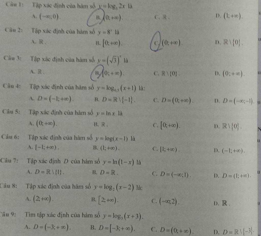 Tập xác định của hàm số y=log _32x là
A. (-∈fty ;0). B. (0;+∈fty ). C. R .
D. (1;+∈fty ),
Câu 2: Tập xác định của hàm số y=8^xla
A. R . B. [0;+∈fty ). C (0;+∈fty ). D. R| 0 .
Câu 3: Tập xác định của hàm số y=(sqrt(3))^x là
A. R 、 B (0;+∈fty ). C. R| 0 . D. (0;+∈fty ). u
Câu 4: Tập xác định của hàm số y=log _0.5(x+1) là:
A. D=(-1;+∈fty ). B. D=R| -1 . C. D=(0;+∈fty ). D. D=(-∈fty ;-1).
Câu 5: Tập xác định của hàm số y=ln xla
A. (0;+∈fty ). B、R、 C. [0;+∈fty ). D. Rvee  0 . N
Cầu 6: Tập xác định của hàm số y=log (x-1) là
u
A. [-1;+∈fty ). B. (1;+∈fty ). C. [1;+∈fty ). D. (-1;+∈fty ).
Câu 7: Tập xác định D của hàm số y=ln (1-x) là
A. D=R| l . B. D=R.
C. D=(-∈fty ;1). D. D=(1;+∈fty ). u
Câu 8: Tập xác định của hàm số y=log _2(x-2) là:
B.
A. (2;+∈fty ). [2;+∈fty ). C. (-∈fty ;2).
D. R .
Tâu 9: Tìm tập xác định của hàm số y=log _3(x+3).
A. D=(-3;+∈fty ). B. D=[-3;+∈fty ). C. D=(0;+∈fty ). D. D=R| -3 .