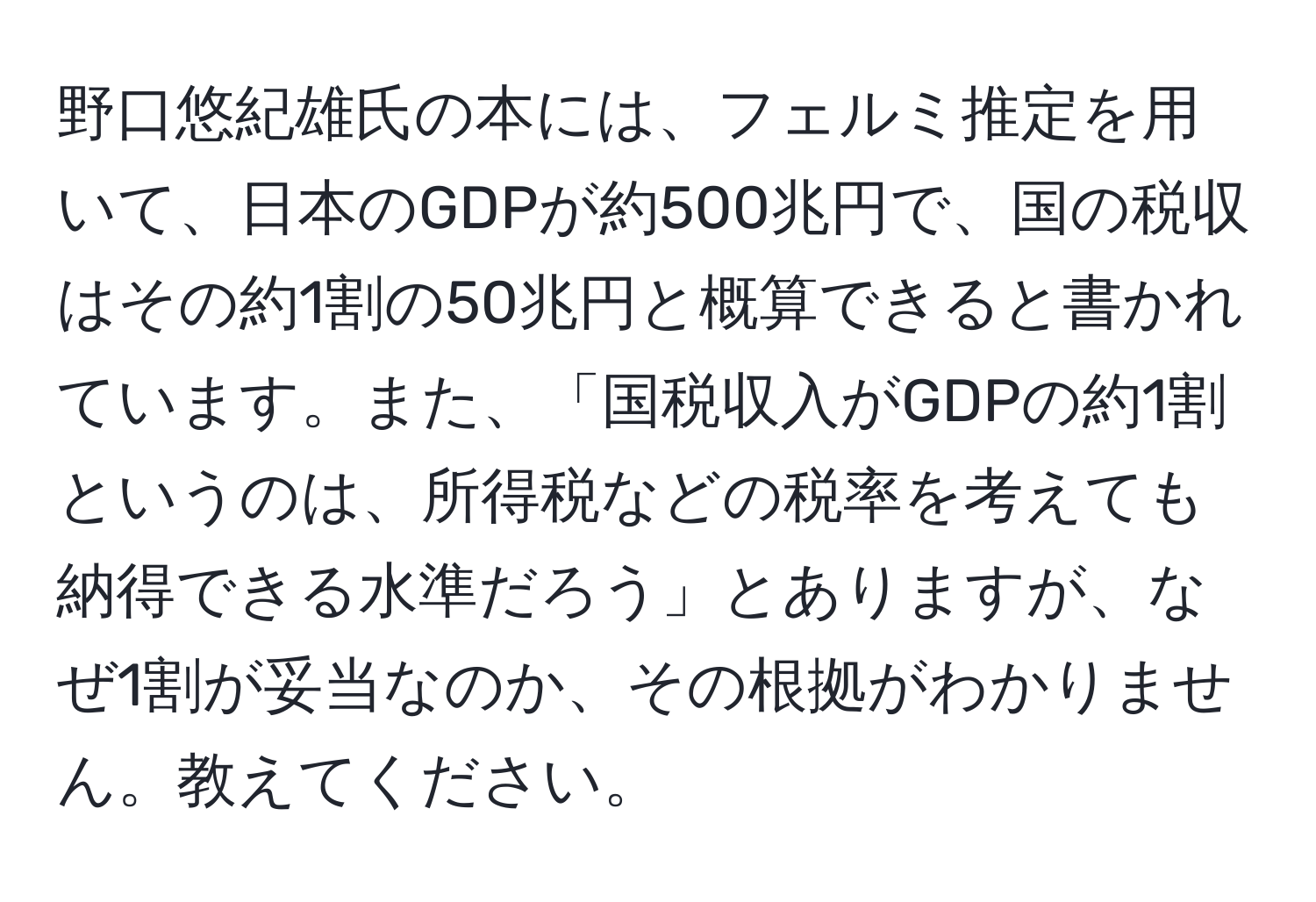 野口悠紀雄氏の本には、フェルミ推定を用いて、日本のGDPが約500兆円で、国の税収はその約1割の50兆円と概算できると書かれています。また、「国税収入がGDPの約1割というのは、所得税などの税率を考えても納得できる水準だろう」とありますが、なぜ1割が妥当なのか、その根拠がわかりません。教えてください。