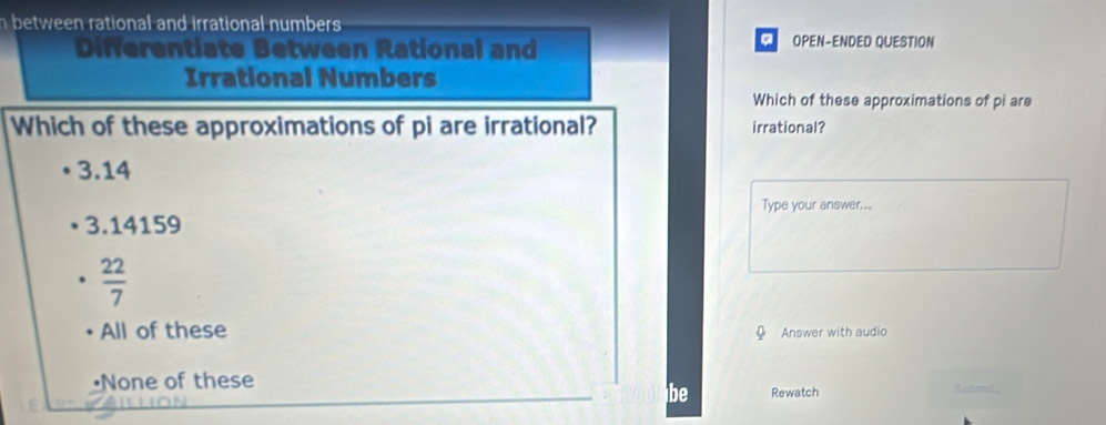 between rational and irrational numbers 
。
Differentiate Between Rational and OPEN-ENDED QUESTION
Irrational Numbers
Which of these approximations of pi are
Which of these approximations of pi are irrational? irrational?
3.14
Type your answer...
3.14159
 22/7 
All of these
Answer with audio
•None of these
be Rewatch doamd .