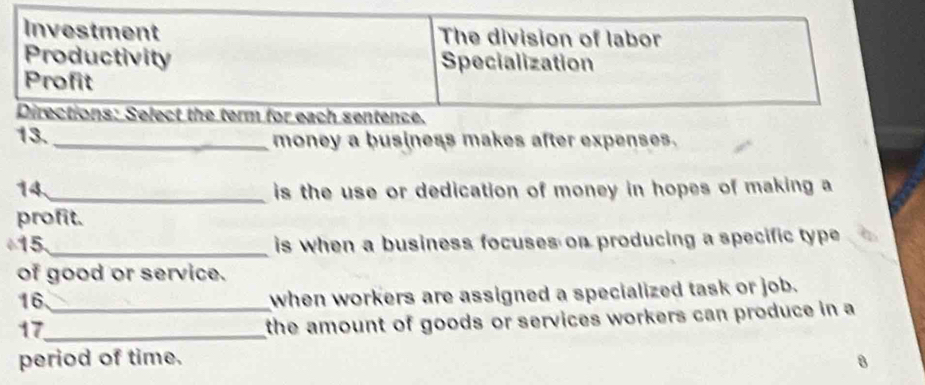 Investment The division of labor
Productivity Specialization
Profit
Directions: Select the term for each sentence.
13. _money a business makes after expenses.
14_ is the use or dedication of money in hopes of making a
profit.
15 _is when a business focuses on producing a specific type 
of good or service.
16_
when workers are assigned a specialized task or job.
17_
the amount of goods or services workers can produce in a
period of time. 8