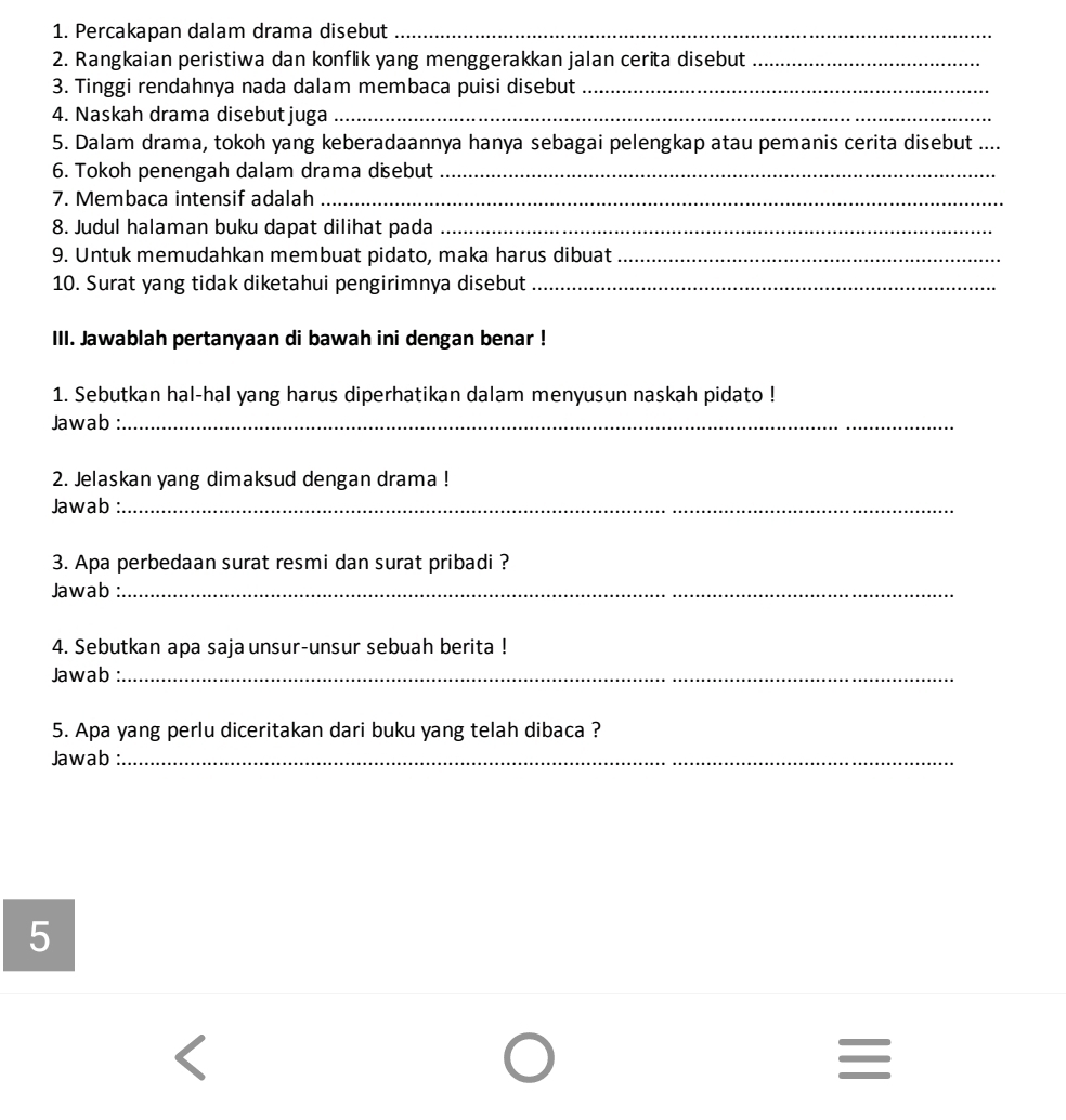 Percakapan dalam drama disebut_ 
2. Rangkaian peristiwa dan konflik yang menggerakkan jalan cerita disebut_ 
3. Tinggi rendahnya nada dalam membaca puisi disebut_ 
4. Naskah drama disebut juga_ 
5. Dalam drama, tokoh yang keberadaannya hanya sebagai pelengkap atau pemanis cerita disebut_ 
6. Tokoh penengah dalam drama disebut_ 
7. Membaca intensif adalah_ 
8. Judul halaman buku dapat dilihat pada_ 
9. Untuk memudahkan membuat pidato, maka harus dibuat_ 
10. Surat yang tidak diketahui pengirimnya disebut_ 
III. Jawablah pertanyaan di bawah ini dengan benar ! 
1. Sebutkan hal-hal yang harus diperhatikan dalam menyusun naskah pidato ! 
Jawab :_ 
2. Jelaskan yang dimaksud dengan drama ! 
Jawab_ 
3. Apa perbedaan surat resmi dan surat pribadi ? 
Jawab :_ 
4. Sebutkan apa saja unsur-unsur sebuah berita ! 
Jawab :_ 
5. Apa yang perlu diceritakan dari buku yang telah dibaca ? 
Jawab :_ 
5