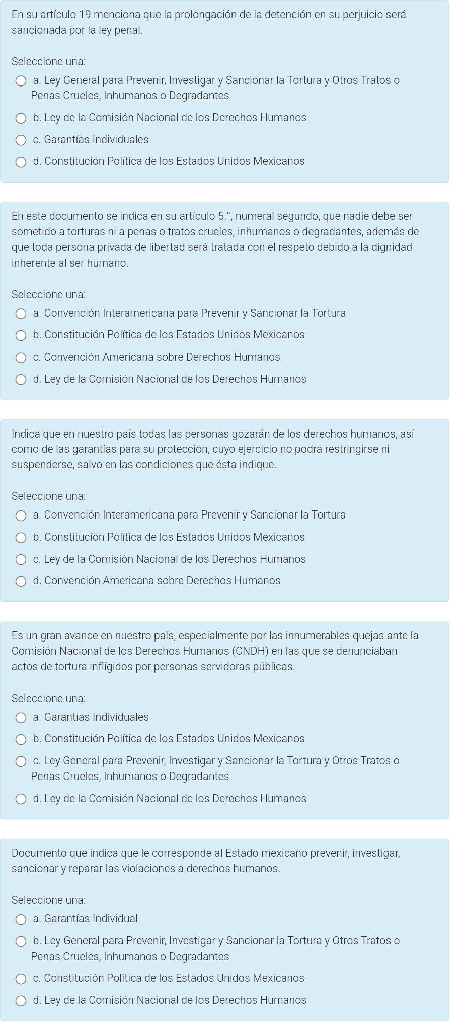 En su artículo 19 menciona que la prolongación de la detención en su perjuicio será
sancionada por la ley penal.
Seleccione una:
a. Ley General para Prevenir, Investigar y Sancionar la Tortura y Otros Tratos o
Penas Crueles, Inhumanos o Degradantes
b. Ley de la Comisión Nacional de los Derechos Humanos
c. Garantías Individuales
d. Constitución Política de los Estados Unidos Mexicanos
En este documento se indica en su artículo 5.^circ  , numeral segundo, que nadie debe ser
sometido a torturas ni a penas o tratos crueles, inhumanos o degradantes, además de
que toda persona privada de libertad será tratada con el respeto debido a la dignidad
inherente al ser humano.
Seleccione una:
a. Convención Interamericana para Prevenir y Sancionar la Tortura
b. Constitución Política de los Estados Unidos Mexicanos
c. Convención Americana sobre Derechos Humanos
d. Ley de la Comisión Nacional de los Derechos Humanos
Indica que en nuestro país todas las personas gozarán de los derechos humanos, así
como de las garantías para su protección, cuyo ejercicio no podrá restringirse ni
suspenderse, salvo en las condiciones que ésta indique.
Seleccione una:
a. Convención Interamericana para Prevenir y Sancionar la Tortura
b. Constitución Política de los Estados Unidos Mexicanos
c. Ley de la Comisión Nacional de los Derechos Humanos
d. Convención Americana sobre Derechos Humanos
Es un gran avance en nuestro país, especialmente por las innumerables quejas ante la
Comisión Nacional de los Derechos Humanos (CN DH ) en las que se denunciaban
actos de tortura infligidos por personas servidoras públicas.
Seleccione una:
a. Garantías Individuales
b. Constitución Política de los Estados Unidos Mexicanos
c. Ley General para Prevenir, Investigar y Sancionar la Tortura y Otros Tratos o
Penas Crueles, Inhumanos o Degradantes
d. Ley de la Comisión Nacional de los Derechos Humanos
Documento que indica que le corresponde al Estado mexicano prevenir, investigar,
sancionar y reparar las violaciones a derechos humanos.
Seleccione una:
a. Garantías Individual
b. Ley General para Prevenir, Investigar y Sancionar la Tortura y Otros Tratos o
Penas Crueles, Inhumanos o Degradantes
c. Constitución Política de los Estados Unidos Mexicanos
d. Ley de la Comisión Nacional de los Derechos Humanos