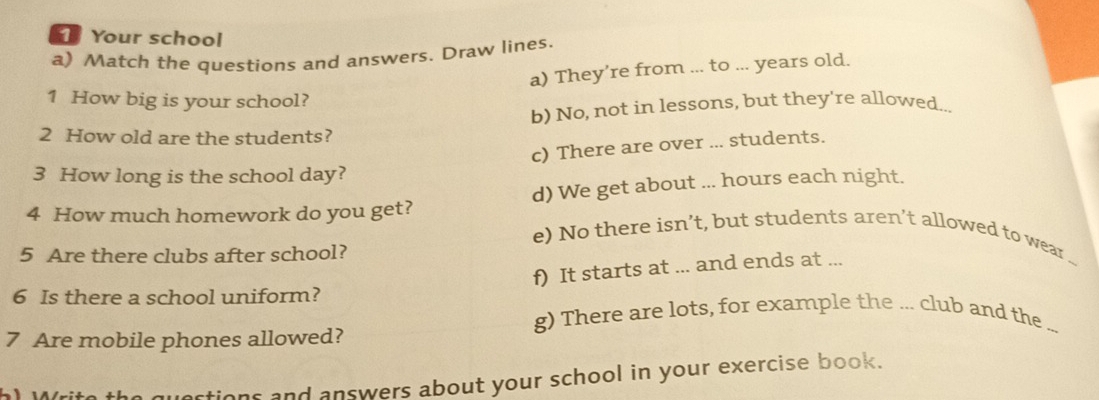 Your school 
a) Match the questions and answers. Draw lines. 
a) They’re from ... to ... years old. 
1 How big is your school? 
b) No, not in lessons, but they're allowed.. 
2 How old are the students? 
c) There are over ... students. 
3 How long is the school day? 
4 How much homework do you get? d) We get about ... hours each night. 
e) No there isn’t, but students aren’t allowed to wear . 
5 Are there clubs after school? 
f) It starts at ... and ends at ... 
6 Is there a school uniform? 
g) There are lots, for example the ... club and the 
7 Are mobile phones allowed? 
inrtions and answers about your school in your exercise book.