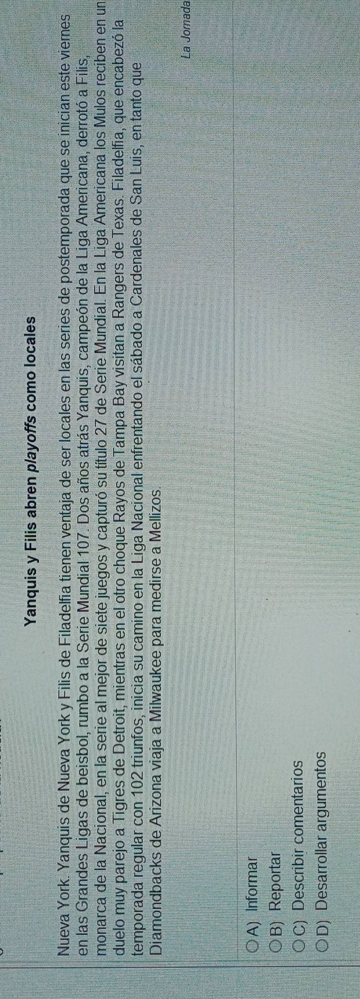 Yanquis y Filis abren playoffs como locales
Nueva York. Yanquis de Nueva York y Filis de Filadelfia tienen ventaja de ser locales en las series de postemporada que se inician este viernes
en las Grandes Ligas de beisbol, rumbo a la Serie Mundial 107. Dos años atrás Yanquis, campeón de la Liga Americana, derrotó a Filis,
monarca de la Nacional, en la serie al mejor de siete juegos y capturó su título 27 de Serie Mundial. En la Liga Americana los Mulos reciben en un
duelo muy parejo a Tigres de Detroit, mientras en el otro choque Rayos de Tampa Bay visitan a Rangers de Texas. Filadelfia, que encabezó la
temporada regular con 102 triunfos, inicia su camino en la Liga Nacional enfrentando el sábado a Cardenales de San Luis, en tanto que
Diamondbacks de Arizona viaja a Milwaukee para medirse a Mellizos.
La Jornada
A) Informar
B) Reportar
C) Describir comentarios
D) Desarrollar argumentos