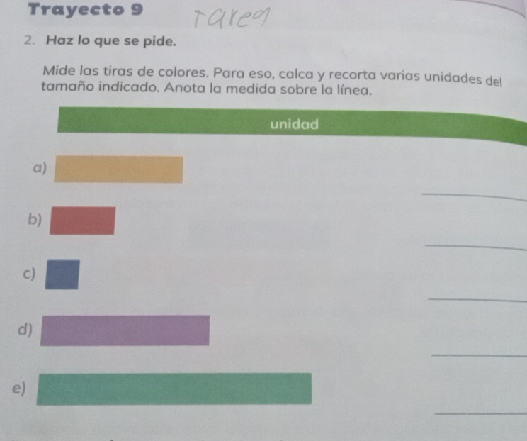 Trayecto 9 
2. Haz lo que se pide. 
Mide las tiras de colores. Para eso, calca y recorta varias unidades del 
tamaño indicado. Anota la medida sobre la línea. 
unidad 
a) 
_ 
b) 
_ 
c) 
_ 
d) 
_ 
e) 
_