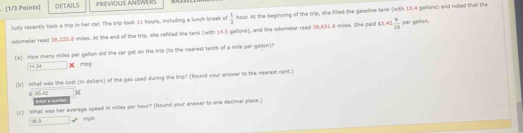 DETAILS PREVIOUS ANSWERS
Judy recently took a trip in her car. The trip took 11 hours, including a lunch break of  1/2  hour. At the beginning of the trip, she filled the gasoline tank (with 13.4 gallons) and noted that the
odometer read 38,225.8 miles. At the end of the trip, she refilled the tank (with 14.5 gallons), and the odometer read 38,631.6 miles. She paid $3.42 9/10  per gallon.
(a) How many miles per gallon did the car get on the trip (to the nearest tenth of a mile per gallon)?
14.54 mpg
(b) What was the cost (in dollars) of the gas used during the trip? (Round your answer to the nearest cent.)
95.42
Enter a number
(c) What was her average speed in miles per hour? (Round your answer to one decimal place.)
36.9
mph