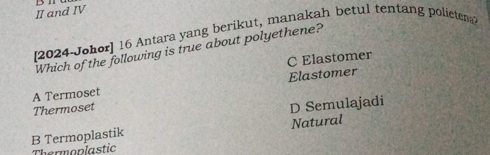 II and IV
[2024-Johor] 16 Antara yang berikut, manakah betul tentang polietena?
Which of the following is true about polyethene?
C Elastomer
A Termoset Elastomer
Thermoset
D Semulajadi
B Termoplastik Natural
Thermoplastic