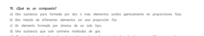 ¿Que es un compuesto?
a) Una sustancia pura formada por dos o más elementos unidos quimicamente en proporciones fijas.
b) Una mezcla de diferentes elementos sin una proporción fija.
c) Un elemento formado por atomos de un solo tipo.
d) Una sustancia que solo contiene moléculas de gas.