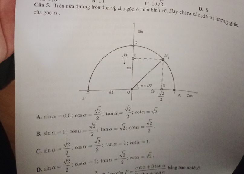 10 . C. 10sqrt(3).
D. 5 .
của góc α .
Câu 5: Trên nữa đường tròn đơn vị, cho góc α như hình vẽ. Hãy chỉ ra các giá trị lượng giác
A. sin alpha =0.5;cos alpha = sqrt(2)/2 ;tan alpha = sqrt(2)/2 ;cot alpha =sqrt(2).
B. sin alpha =1;cos alpha = sqrt(2)/2 ;tan alpha =sqrt(2);cot alpha = sqrt(2)/2 .
sin alpha = sqrt(2)/2 ;cos alpha = sqrt(2)/2 ;tan alpha =1;cot alpha =1.
C. sin alpha = sqrt(2)/2 ;cos alpha =1;tan alpha = sqrt(2)/2 ;cot alpha =sqrt(2). ∴ ∴ sin P=frac cot alpha +3tan alpha 
D.
bằng bao nhiêu?
9