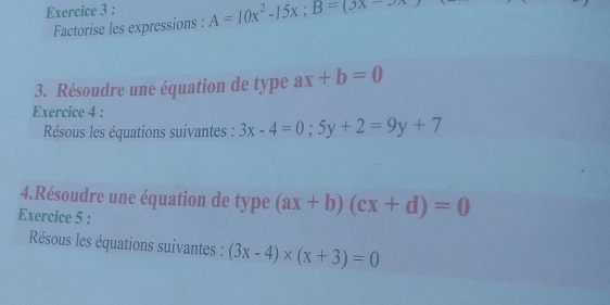 A=10x^2-15x; B=(_ )x
Factorise les expressions : 
3. Résoudre une équation de type ax+b=0
Exercice 4 : 
Résous les équations suivantes : 3x-4=0; 5y+2=9y+7
4.Résoudre une équation de type (ax+b)(cx+d)=0
Exercice 5 : 
Résous les équations suivantes : (3x-4)* (x+3)=0