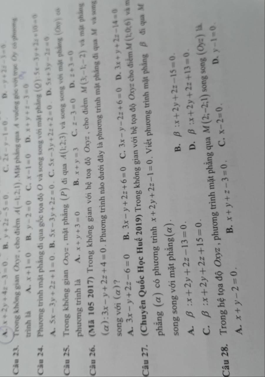 A. x+2y+4z-3=0 B. y+2z-5=0. C. 2x-y-1=0 D. -y+2z-3=0
Câu 23. Trong không gian Oxyz , cho điểm A(-1;2;1). Mặt phẳng qua A vuồng góc với trục Oy có phương
trình là A. x+1=0 B. y-2=0 C. x-1=0 D. x+y+z-3=0
Cầu 24. Phương trình mặt phẳng đi qua gốc tọa độ O và song song với mặt phẳng (Q):5x-3y+2z+10=0
A. 5x-3y+2z+1=0. B. 5x-3y+2z=0. C. 5x-3y+2z+2=0 D. 5x+3y-2z=0
Cầu 25. Trong không gian Oxyz , mặt phẳng (P) đi qua A(1;2;3) và song song với mặt phẳng (Oxy) có
phương trình là A. x+y+3=0 B. x+y=3 C. z-3=0 D. z+3=0
Câu 26. (Mã 105 2017) Trong không gian với hệ toạ độ Oxyz , cho điểm M(3;-1;-2) và mật phầng
(a): 3x-y+2z+4=0. Phương trình nào dưới đây là phương trình mặt phẳng đi qua M và song
song với (α)? D. 3x+y+2z-14=0
A. 3x-y+2z-6=0 B. 3x-y+2z+6=0 C. 3x-y-2z+6=0
Câu 27. (Chuyên Quốc Học Huế 2019) Trong không gian với hệ tọa độ Oxyz cho điểm M(1;0;6) và m
phẳng (α) có phương trình x+2y+2z-1=0. Viết phương trình mặt phẳng β đi qua M
song song với mặt phẳng(α).
B. beta :x+2y+2z-15=0.
A. beta :x+2y+2z-13=0. beta :x+2y+2z+13=0.
D.
C. beta :x+2y+2z+15=0.
Câu 28. Trong hệ tọa độ Oxyz , phương trình mặt phẳng qua M(2;-2;1) song song . (Oyz) là.
B. x+y+z-3=0 C. x-2=0.
D. y-1=0.
A. x+y-2=0.