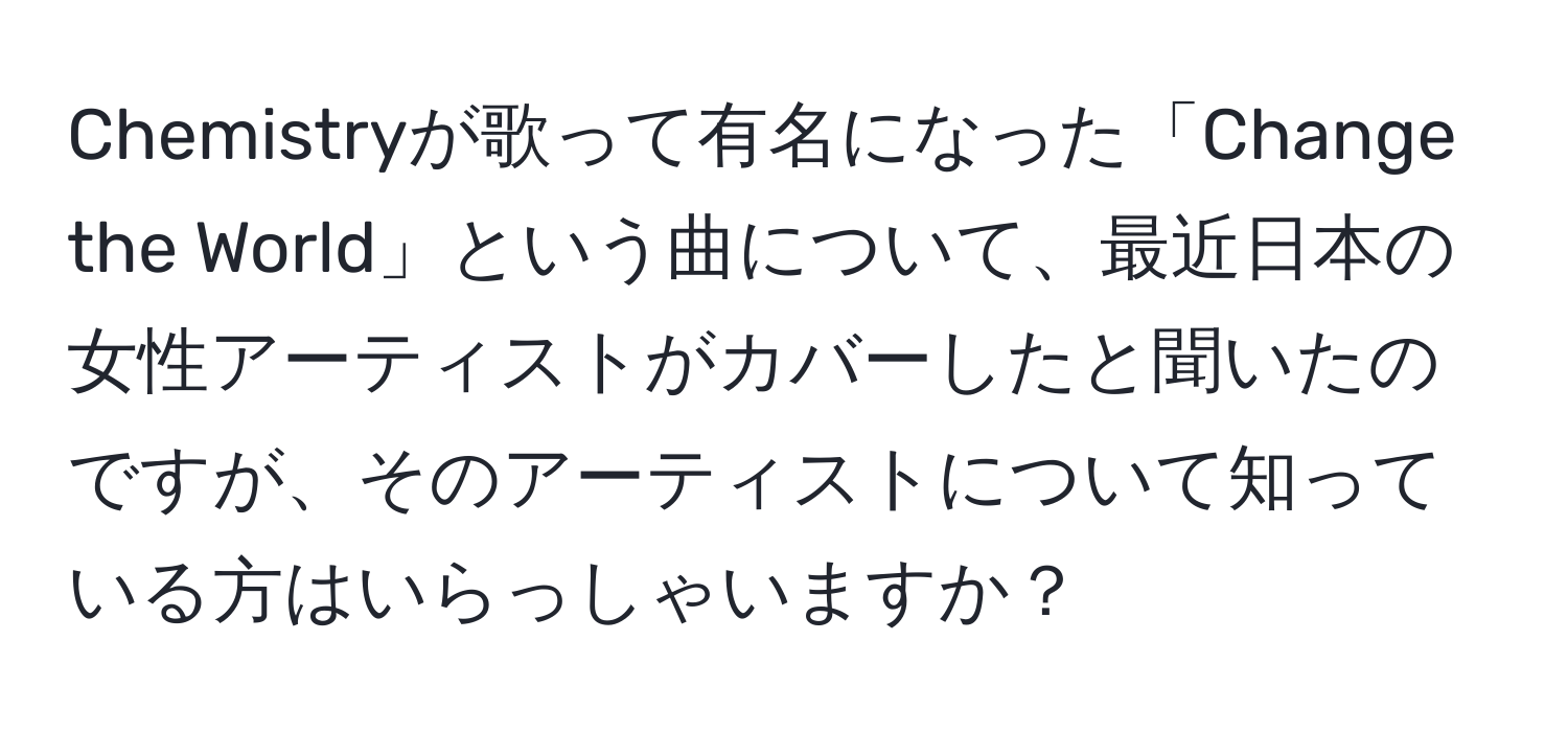 Chemistryが歌って有名になった「Change the World」という曲について、最近日本の女性アーティストがカバーしたと聞いたのですが、そのアーティストについて知っている方はいらっしゃいますか？