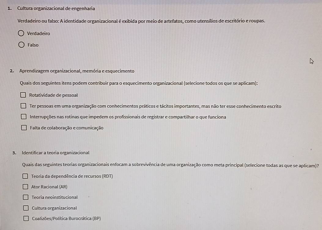 Cultura organizacional de engenharia
Verdadeiro ou falso: A identidade organizacional é exibida por meio de artefatos, como utensílios de escritório e roupas.
Verdadeiro
Falso
2. Aprendizagem organizacional, memória e esquecimento
Quais dos seguintes itens podem contribuir para o esquecimento organizacional (selecione todos os que se aplicam):
Rotatividade de pessoal
Ter pessoas em uma organização com conhecimentos práticos e tácitos importantes, mas não ter esse conhecimento escrito
Interrupções nas rotinas que impedem os profissionais de registrar e compartilhar o que funciona
Falta de colaboração e comunicação
3. Identificar a teoria organizacional
Quais das seguintes teorias organizacionais enfocam a sobrevivência de uma organização como meta principal (selecione todas as que se aplicam)?
Teoria da dependência de recursos (RDT)
Ator Racional (AR)
Teoria neoinstitucional
Cultura organizacional
Coalizões/Política Burocrática (BP)