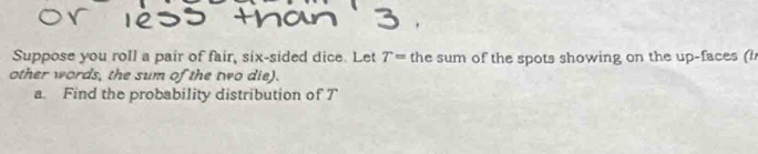 Suppose you roll a pair of fair, six-sided dice. Let the sum of the spots showing on the up-faces (h T=
other words, the sum of the two die). 
a. Find the probability distribution of T