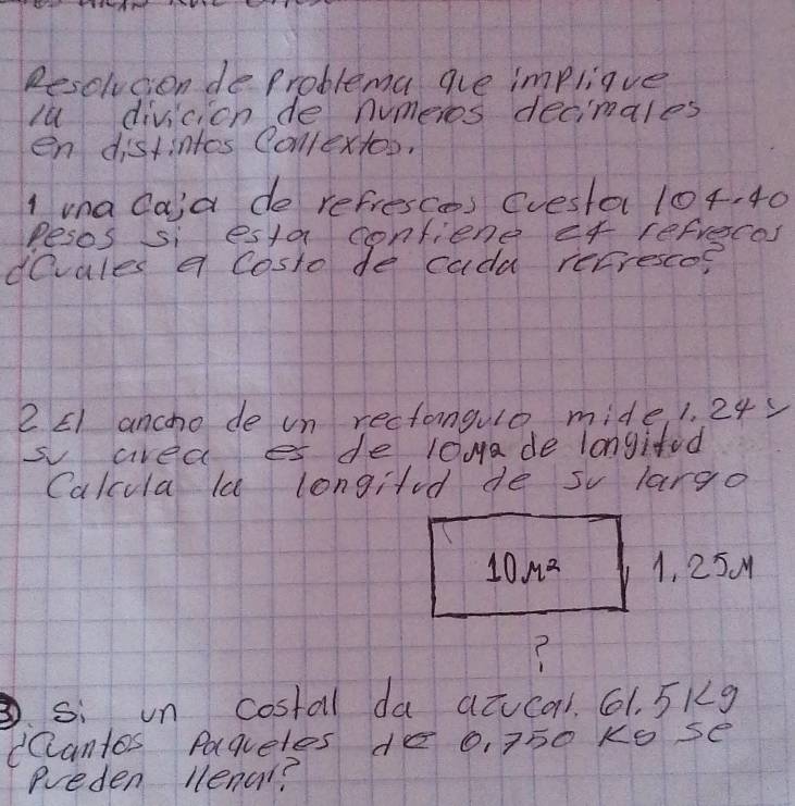 Resolvcion de problema are impliave 
lu divicion de numeros decimales 
en distintos Collextoo. 
I vna Caia do refresces (vesta 104, 40
Pesos si esta confiene ef refreces 
devales a costo de cadd recresco? 
2 E1 ancho de un rectangulo mide, 1. 24
s area es de l0ya de longifd 
Calcula la longild de sv largo
10r^2 1, 25 M
? 
si un costal da atucal. 61. 5Kg
dCantos Paquetes de 0, 750 Ko se 
ereden llenal?