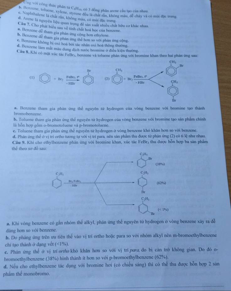 Vng với công thức phân tử C₆H₁, có 3 đồng phân arene cầu tạo của nhau.
b. Benzene, toluene, xylene, styrene đều là chất răn, không màu, để cháy và có mùi đặc trưng
c. Naphthalene là chất răn, không màu, có mùi đặc trung.
d. Arene là nguyên liệu quan trọng để sản xuất nhiều chất hữu cơ khác nhau.
Câu 7, Cho phát biểu sau về tính chất hoá học của benzene.
a. Benzene dễ tham gia phản ứng cộng hơn ethylene.
b. Benzene dễ tham gia phàn ứng thẻ hơn so với phản ứng cộng.
c. Benzene không bị oxi hoá bởi tác nhân oxi hoá thông thường.
d. Benzene làm mắt màu dung dịch nước bromine ở điều kiện thường.
Câu 8..Khi có mặt xúc tác FeBr₃, benzene và toluene phân ứng với bromine khan theo hai phản ứng sau:
CH_3
Br
Br CH_3
FeBr, t°
(2) Fe Bo.1°
(1) - B + Bry
- HBr - H BT CH_3
Br
a. Benzene tham gia phản ứng thế nguyên tử hydrogen của vòng benzene với bromine tạo thành
bromobenzene.
b. Toluene tham gia phàn ứng thể nguyên tử hydrogen của vòng benzene với bromine tạo sản phẩm chính
là hỗn hợp gồm o-bromotoluene và p-bromotoluene.
e. Toluene tham gia phản ứng thể nguyên từ hydrogen ở vòng benzene khó khăn hơn so với benzene.
d. Phản ứng thể ở vị trí ortho tương tự với vị trí para, nên sản phẩm thu được từ phản ứng (2) có tỉ lệ như nhau.
Câu 9. Khi cho ethylbenzene phân ứng với bromine khan, xúc tác FeBr_3 thu được hỗn hợp ba sản phẩm
thể theo sơ đồ sau:
a. Khi vòng benzene có gắn nhóm thể alkyl, phản ứng thế nguyên tử hydrogen ở vòng benzene xây ra đễ
dàng hơn so với benzene.
b. Do phảng ứng trên ưu tiên thế vào vị trí ortho hoặc para so với nhóm alkyl nên m-bromoethylbenzene
chỉ tạo thành ở dạng vết (<1%).
e. Phản ứng thế ở vị tri ortho khó khăn hơn so với vị trí para, do bị cản trở không gian. Do đó o-
bromoethylbenzene (38%) hình thành ít hơn so với p-bromoethylbenzene (62%).
d. Nếu cho ethylbenzene tác dụng với bromine hơi (có chiếu sáng) thi có thể thu được hỗn hợp 2 sản
phẩm thế monobromo.