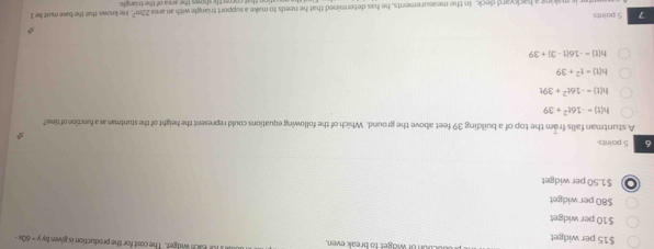 $15 per widget o or widget to break even. UI Eh widger. The cost for the production is given by y = 60x -
$10 per widget
$80 per widget
$1.50 per widget
6 5 points
A stuntman falls from the top of a building 39 feet above the ground. Which of the following equations could represent the height of the stuntman as a function of time?
h(t)=-16t^2+39
h(t)=-16t^2+39t
h(t)=t^2+39
h(t)=-16(t-3)+39
7 5 points
22m^2
ter is making a backyard deck. In the measurements, he has determined that he needs to make a support triangle with an area rectly shoan the area of the triance . He knows that the base must be Il