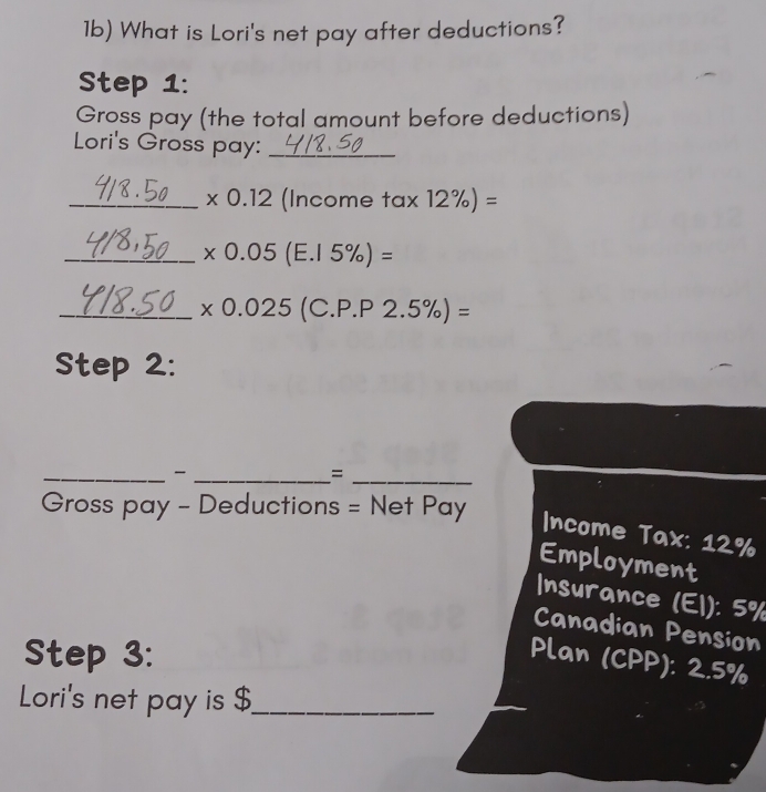 1b) What is Lori's net pay after deductions? 
Step 1: 
Gross pay (the total amount before deductions) 
Lori's Gross pay:_ 
_ * 0.12 (Income tan 12% )=
_ * 0.05(E.15% )=
_ + 0.025 (C. P.P2.5% )=
Step 2: 
= 
Gross pay - Deductions = Net Pay 
_ __Income Tax: 12%
Employment 
Insurance (El): 5%
Canadian Pension 
Step 3: Plan (CPP): 2.5%
Lori's net pay is $ _