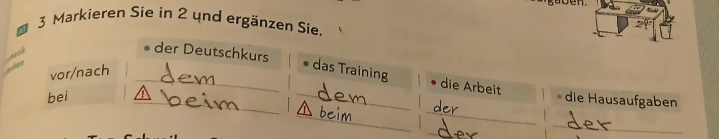 aben. 
3 Markieren Sie in 2 und ergänzen Sie. 
natil 
der Deutschkurs 
an 
vor/nach 
_das Training die Arbeit 
_ 
_ 
bei __1 die Hausaufgaben 
_ 
_