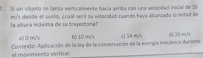 Si un objeto se lanza verticalmente hacia arriba con una velocidad inicial de 20
m/s desde el suelo, ¿cuál será su velocidad cuando haya alcanzado la mitad de
la altura máxima de su trayectoria?
a) 0 m/s b) 10 m/s c) 14 m/s d) 20 m/s
Contexto: Aplicación de la ley de la conservación de la energía mecánica durante
el movimiento vertical.