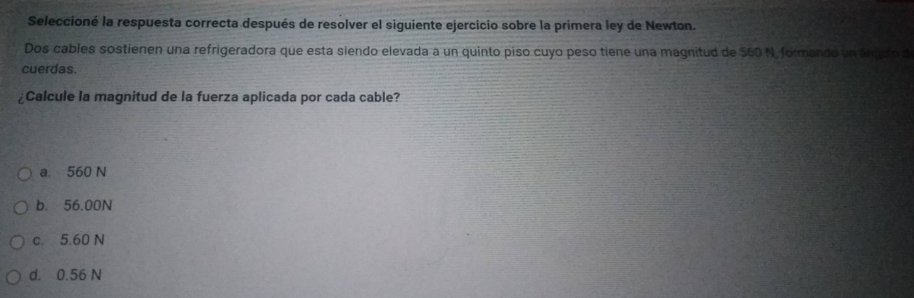 Seleccioné la respuesta correcta después de resolver el siguiente ejercicio sobre la primera ley de Newton.
Dos cables sostienen una refrigeradora que esta siendo elevada a un quinto piso cuyo peso tiene una magnitud de 560 N, formando un ánguto d
cuerdas.
¿Calcule la magnitud de la fuerza aplicada por cada cable?
a. 560 N
b. 56.00N
c. 5.60 N
d. 0.56 N