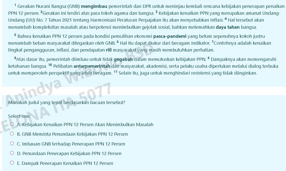 ¹ Gerakan Nurani Bangsa (GNB) mengimbau pemerintah dan DPR untuk meninjau kembali rencana kebijakan penerapan penaikan
PPN 12 persen. ²Gerakan ini terdiri atas para tokoh agama dan bangsa. ³ Kebijakan kenaikan PPN yang merupakan amanat Undang-
Undang (UU) No. 7 Tahun 2021 tentang Harmonisasi Peraturan Perpajakan itu akan menyebabkan inflasi. ª Hal tersebut akan
menambah kompleksitas masalah atau berpotensi menimbulkan gejolak sosial, bahkan melemahkan daya tahan bangsa.
⁵ Bahwa kenaikan PPN 12 persen pada kondisi pemulihan ekonomi pasca-pandemi yang belum sepenuhnya kokoh justru
menambah beban masyarakat ditegaskan oleh GNB.é * Hal itu dapat diukur dari beragam indikator. ⁷Contohnya adalah kenaikan
tingkat pengangguran, inflasi, dan pendapatan riil masyarakat yang masih membutuhkan perhatian.
*Atas dasar itu, pemerintah diimbau untuk tidak gegabah dalam memutuskan kebijakan PPN.^9 Dampaknya akan memengaruhi
ketahanan bangsa. 10 Pelibatan antarpemerintah dan masyarakat, akademisi, serta pelaku usaha diperlukan melalui dialog terbuka
untuk memperoleh perspektif yang lebih beragam. 11 Selain itu, juga untuk menghindari resistensi yang tidak diinginkan.
i√a
077
Manakah judul yang tepat berdasarkan bacaan tersebut?
Select one:
A. Kebijakan Kenaikan PPN 12 Persen Akan Menimbulkan Masalah
B. GNB Meminta Penundaan Kebijakan PPN 12 Persen
C. Imbauan GNB terhadap Penerapan PPN 12 Persen
D. Penundaan Penerapan Kebijakan PPN 12 Persen
E. Dampak Penerapan Kenaikan PPN 12 Persen